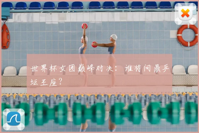 世界杯女团巅峰对决：谁将问鼎乒坛王座？