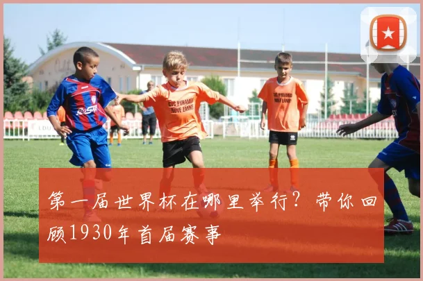 第一届世界杯在哪里举行?带你回顾1930年首届赛事