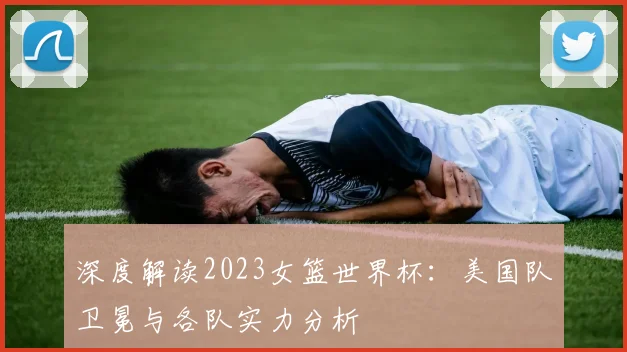 深度解读2023女篮世界杯：美国队卫冕与各队实力分析