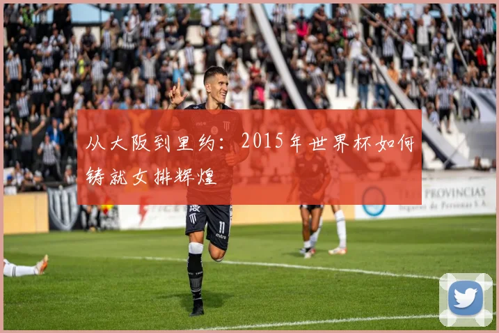 从大阪到里约：2015年世界杯如何铸就女排辉煌