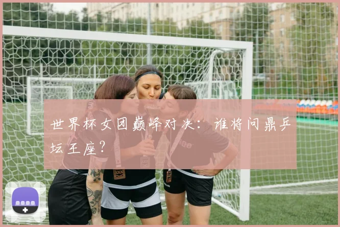世界杯女团巅峰对决:谁将问鼎乒坛王座?