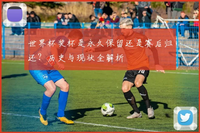 世界杯奖杯是永久保留还是赛后归还？历史与现状全解析