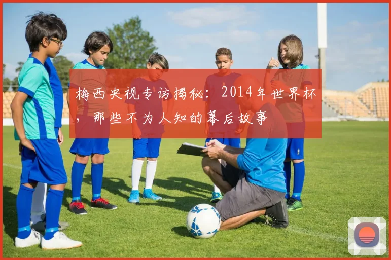 梅西央视专访揭秘：2014年世界杯，那些不为人知的幕后故事